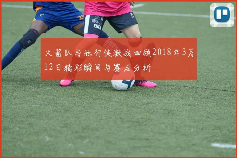 火箭队与独行侠激战回顾2018年3月12日精彩瞬间与赛后分析
