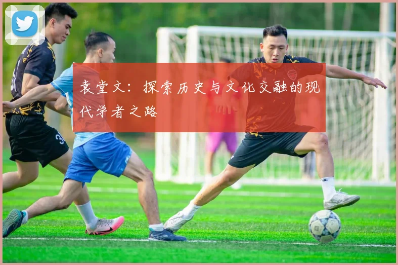 袁堂文：探索历史与文化交融的现代学者之路