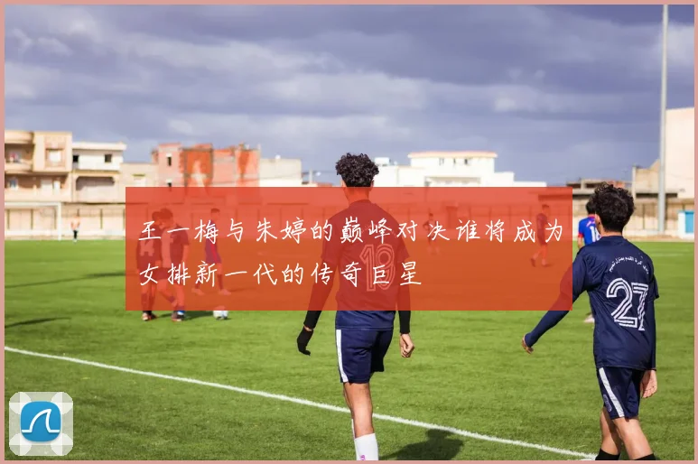 王一梅与朱婷的巅峰对决谁将成为女排新一代的传奇巨星