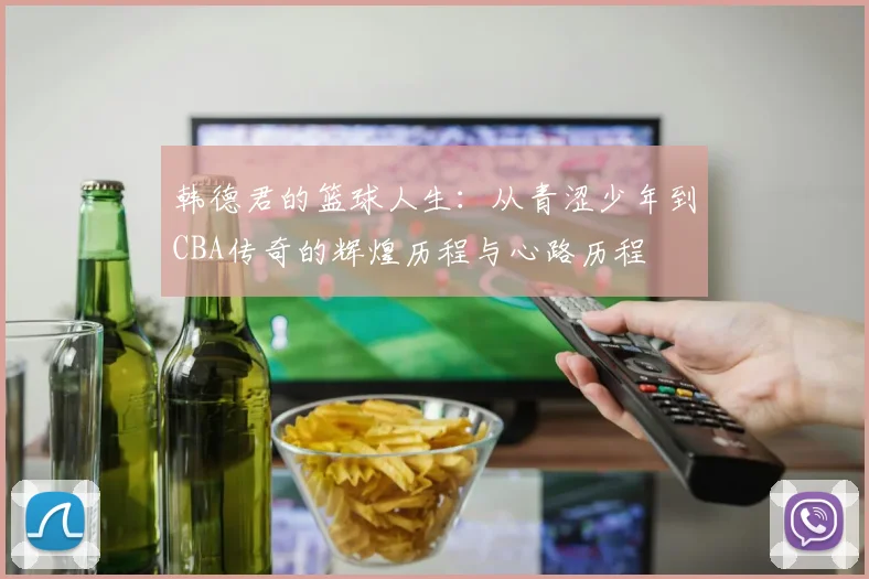 韩德君的篮球人生：从青涩少年到CBA传奇的辉煌历程与心路历程