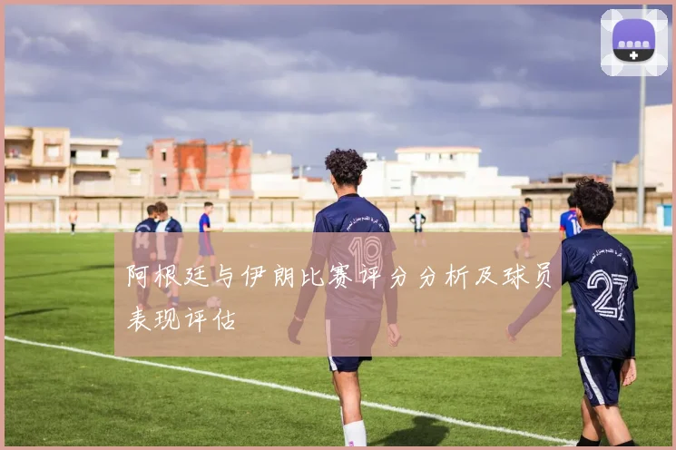 阿根廷与伊朗比赛评分分析及球员表现评估