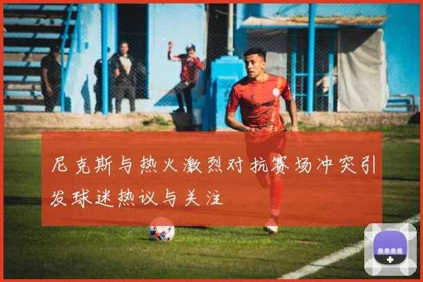 尼克斯与热火激烈对抗赛场冲突引发球迷热议与关注