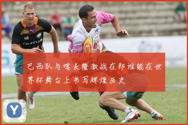 巴西队与喀麦隆激战在即谁能在世界杯舞台上书写辉煌历史