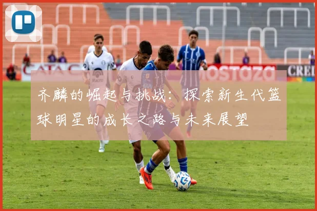 齐麟的崛起与挑战：探索新生代篮球明星的成长之路与未来展望