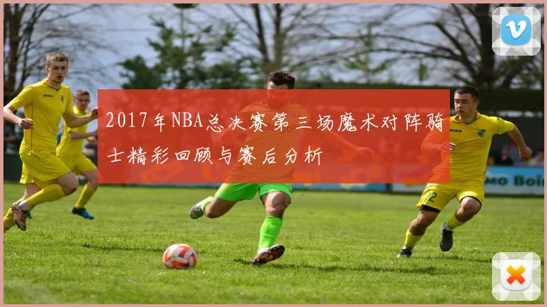 2017年NBA总决赛第三场魔术对阵骑士精彩回顾与赛后分析