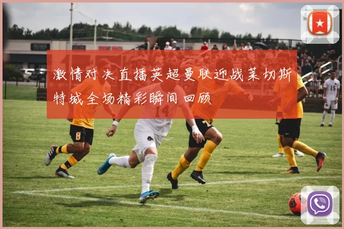 激情对决直播英超曼联迎战莱切斯特城全场精彩瞬间回顾