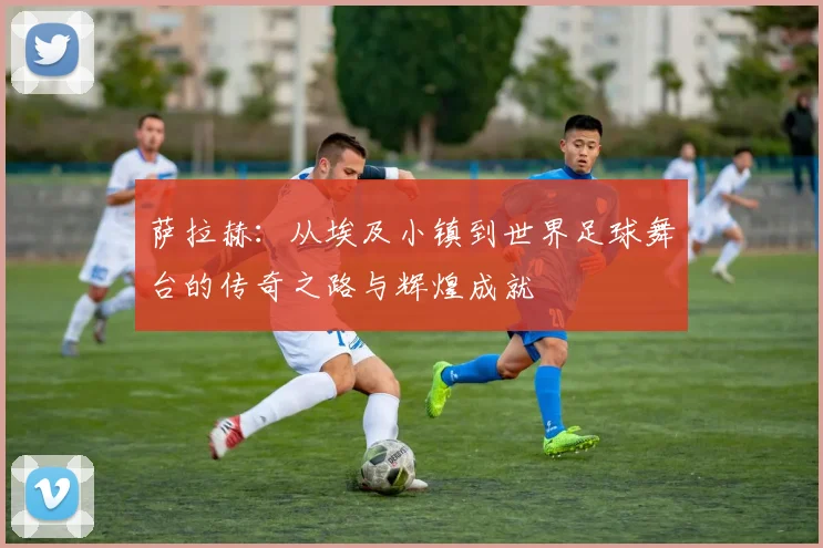 萨拉赫：从埃及小镇到世界足球舞台的传奇之路与辉煌成就