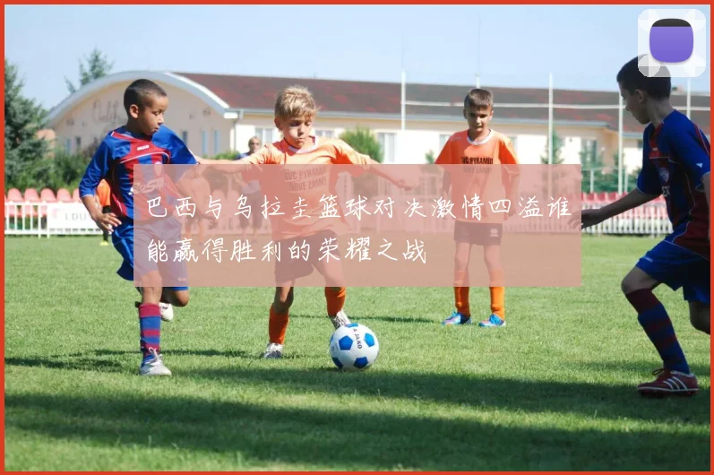 巴西与乌拉圭篮球对决激情四溢谁能赢得胜利的荣耀之战