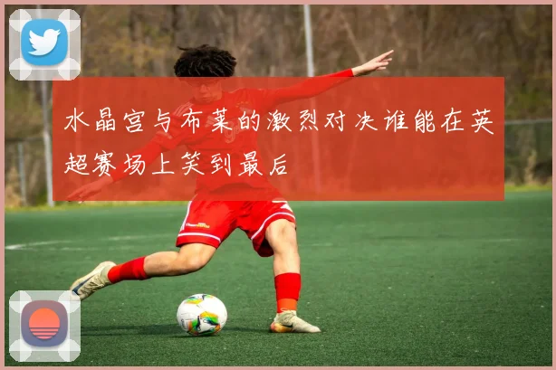 水晶宫与布莱的激烈对决谁能在英超赛场上笑到最后