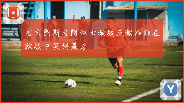 尤文图斯与阿积士激战正酣谁能在欧战中笑到最后